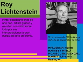Roy
Lichtenstein
INFLUENCIA: HENRI
MATISSE Y PABLO
PICASSO , INCLUSO DALI,
MAGRITTE,Frederic
Remington.
Pintor estadounidense de
arte pop, artista gráfico y
escultor, conocido sobre
todo por sus
interpretaciones a gran
escala del arte del cómic.
27 de octubre de 1923 – Nueva
York, 29 de septiembre de 1997
 