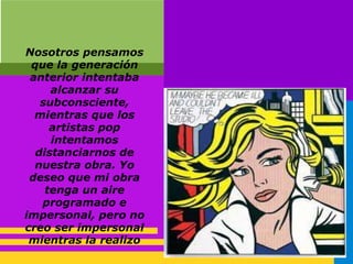 Nosotros pensamos
que la generación
anterior intentaba
alcanzar su
subconsciente,
mientras que los
artistas pop
intentamos
distanciarnos de
nuestra obra. Yo
deseo que mi obra
tenga un aire
programado e
impersonal, pero no
creo ser impersonal
mientras la realizo
 