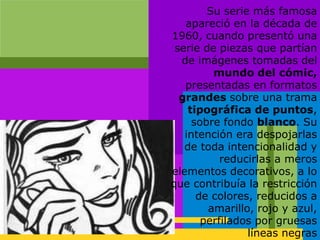 Su serie más famosa
apareció en la década de
1960, cuando presentó una
serie de piezas que partían
de imágenes tomadas del
mundo del cómic,
presentadas en formatos
grandes sobre una trama
tipográfica de puntos,
sobre fondo blanco. Su
intención era despojarlas
de toda intencionalidad y
reducirlas a meros
elementos decorativos, a lo
que contribuía la restricción
de colores, reducidos a
amarillo, rojo y azul,
perfilados por gruesas
líneas negras
 