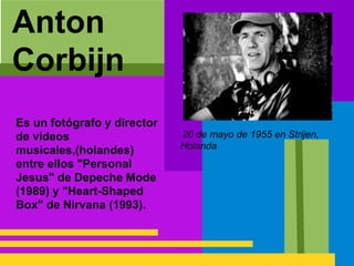 Anton
Corbijn
Es un fotógrafo y director
de videos
musicales,(holandes)
entre ellos "Personal
Jesus" de Depeche Mode
(1989) y "Heart-Shaped
Box" de Nirvana (1993).
20 de mayo de 1955 en Strijen,
Holanda
 