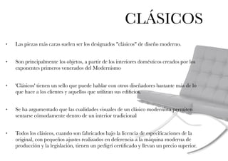CLÁSICOS
• Las piezas más caras suelen ser los designados "clásicos" de diseño moderno.
• Son principalmente los objetos, a partir de los interiores domésticos creados por los
exponentes primeros venerados del Modernismo
• 'Clásicos' tienen un sello que puede hablar con otros diseñadores bastante más de lo
que hace a los clientes y aquellos que utilizan sus ediﬁcios.
• Se ha argumentado que las cualidades visuales de un clásico modernista permiten
sentarse cómodamente dentro de un interior tradicional
• Todos los clásicos, cuando son fabricados bajo la licencia de especiﬁcaciones de la
original, con pequeños ajustes realizados en deferencia a la máquina moderna de
producción y la legislación, tienen un pedigrí certiﬁcado y llevan un precio superior.
 
