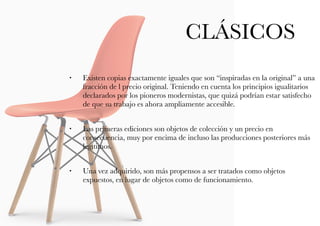 • Existen copias exactamente iguales que son “inspiradas en la original” a una
fracción de l precio original. Teniendo en cuenta los principios igualitarios
declarados por los pioneros modernistas, que quizá podrían estar satisfecho
de que su trabajo es ahora ampliamente accesible.
• Las primeras ediciones son objetos de colección y un precio en
consecuencia, muy por encima de incluso las producciones posteriores más
legítimos.
• Una vez adquirido, son más propensos a ser tratados como objetos
expuestos, en lugar de objetos como de funcionamiento.
CLÁSICOS
 