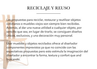 Las propuestas para reciclar, restaurar y reutilizar objetos
cotidianos o muebles viejos son siempre bien recibidas.
Además, al dar una nueva utilidad a cualquier objeto, por
sencillo que sea, en lugar de tirarlo, se consiguen diseños
únicos, exclusivos, y una decoración muy personal.
Usar muebles y objetos reciclados ofrece al diseñador
componentes imprevistos ya que no coincide con las
expectativas propuestas pero esto estimula la imaginación del
diseñador a encontrar la forma, textura y confort que and
buscando.
RECICLAJE Y REUSO
 