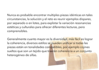Nunca es probable encontrar multiples piezas idénticas en tales
circunstancias, la solución y el reto es reunir ejemplos dispares,
por separado o en lotes, para explotar la variación resonancias
estéticas y culturales para ofrecer diferentes lecturas, pero
comprensibles.
Generalmente cuanto mayor es la diversidad, más fácil es lograr
la coherencia, diversos estilos se pueden uniﬁcar si todas las
piezas están en tonalidades compatibles, por ejemplo cojines
sueltos que son un tejido que traerán coherencia a un conjunto
heterogéneo de sillas.
 
