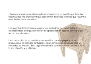 • ¿Que ocurre cuándo en el mercado no encontramos un mueble que llene las
necesidades y la expectativa que deseamos?  Entonces tenemos que recurrir a
muebles hechos a la medida.
•
• Los muebles del mercado se construyen basándose en unas medidas
estandarizadas que quizás no sean las apropiadas en algunos casos para el
uso ni para el usuario.
• La construcción de un mueble en especial los que son preparados en
producción o en grandes cantidades, están compuestos de varios tipos y
calidades de madera.  Esto dejando a un lado otros materiales utilizados como
lo son el cartón y el plástico.
 