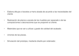 • Elabora dibujos o bocetos a mano alzada de acuerdo a las necesidades del
cliente
• Realización de planos a escala de los muebles por separado o de las
composiciones o decoraciones que se proponen al cliente.
• Materiales que se van a utilizar y grado de calidad del acabado.
• Uniones de las piezas.
• Simulación del prototipo, mediante diseño por ordenador.
 