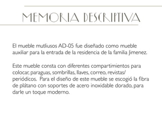 Memoria descriptiva
El mueble mutliusos AD-05 fue diseñado como mueble
auxiliar para la entrada de la residencia de la familia Jimenez.
Este mueble consta con diferentes compartimientos para
colocar, paraguas, sombrillas, llaves, correo, revistas/
periódicos. Para el diseño de este mueble se escogió la ﬁbra
de plátano con soportes de acero inoxidable dorado, para
darle un toque moderno.
 