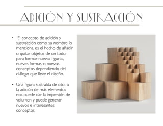 adición y Sustracción
• El concepto de adición y
sustracción como su nombre lo
menciona, es el hecho de añadir
o quitar objetos de un todo,
para formar nuevas ﬁguras,
nuevas formas, o nuevos
conceptos dependiendo del
diálogo que lleve el diseño.
• Una ﬁgura sustraída de otra o
la adición de más elementos
nos puede dar la impresión de
volumen y puede generar
nuevos e interesantes
conceptos
 