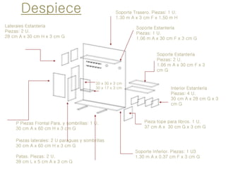 Despiece Soporte Trasero. Piezas: 1 U.
1.30 m A x 3 cm F x 1.50 m H
Soporte Inferior. Piezas: 1 U3
1.30 m A x 0.37 cm F x 3 cm G
Laterales Estantería
Piezas: 2 U.
28 cm A x 30 cm H x 3 cm G
Patas. Piezas: 2 U.
39 cm L x 5 cm A x 3 cm G
Piezas laterales: 2 U paraguas y sombrillas
30 cm A x 60 cm H x 3 cm G
Soporte Estantería
Piezas: 1 U.
1.06 m A x 30 cm F x 3 cm G
P Piezas Frontal Para. y sombrillas: 1 U.
30 cm A x 60 cm H x 3 cm G
Soporte Estantería
Piezas: 2 U.
1.06 m A x 30 cm F x 3
cm G
Interior Estantería
Piezas: 4 U.
30 cm A x 28 cm G x 3
cm G
Pieza tope para libros. 1 U.
37 cm A x 30 cm G x 3 cm G
30 x 30 x 3 cm
30 x 17 x 3 cm
 