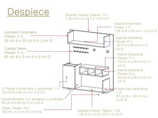 Patas. Piezas: 2 U.
39 cm L x 5 cm A x 3 cm G
Piezas laterales: 2 U paraguas y sombrillas
30 cm A x 60 cm H x 3 cm G
P Piezas Frontal Para. y sombrillas: 1 U.
30 cm A x 60 cm H x 3 cm G
Laterales Estantería
Piezas: 2 U.
28 cm A x 30 cm H x 3 cm G
Despiece Soporte Trasero. Piezas: 1 U.
1.30 m A x 3 cm F x 1.50 m H
Soporte Inferior. Piezas: 1 U3
1.30 m A x 0.37 cm F x 3 cm G
Soporte Estantería
Piezas: 1 U.
1.06 m A x 30 cm F x 3 cm G
Soporte Estantería
Piezas: 2 U.
30 m A x 28 cm F x 3
cm G
Interior Estantería
Piezas: 4 U.
30 cm A x 28 cm G x 3
cm G
Pieza tope para libros.
1 U.
37 cm A x 30 cm G x
3 cm G
Interior Estantería
Piezas: 2 U.
70 cm A x 30 cm G x 3
cm G
Cuelga llaves
Piezas: 2 U.
45 cm A x 3 cm H x 3 cm G
 
