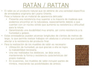 RATÁN / RATTAN
• El ratán es un producto natural que se obtiene de una variedad específica
de enredadera originaria del Lejano Oriente.
Pese a tratarse de un material de apariencia delicada:
• Presenta una resistencia muy superior a la mayoría de maderas que
podemos encontrar en la naturaleza, especialmente debido a que
cuentan con un núcleo sólido que aumenta su resistencia y dificultad
para la rotura
• Garantizando una durabilidad muy amplia, así como resistencia a la
humedad y golpes.
• Estas enredaderas pueden alcanzar longitudes de cientos de metros de
largo, lo que permite realizar trabajos sin ataduras o uniones que puedan
afectar a la resistencia del producto final.
• Para la realización de los muebles de ratán es necesario:
• Utilización de humedad, ya que gracias a ella se logra
la maleabilidad necesaria.
• Una vez realizados los dobleces, se deja secar,
manteniendo la forma y resistencia características del
propio material.
• En ocasiones, los muebles de ratán incluyen partes de
mimbre, mezclando las posibilidades de ambos.
 
