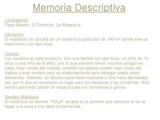 Localización
Playa Bávaro, El Cortecito. La Altagracia
Ubicación
El mobiliario se ubicará en un residencia particular de 190 m² donde vive un
matrimonio con dos hijos.
Usuario
Los usuarios en este proyecto, son una familia con dos hijos, un niño de 14
años y una niña de 8 años, por lo que siempre tienen muchos amigos en
casa, traen cosas del colegio, también los padres suelen traer cosas del
trabajo y este mueble será un aliado perfecto para albergar todos estos
elementos. Además, en Bávaro suele llover bastante y sino hace demasiado
sol, por lo que es necesario un lugar para los paraguas y las sombrillas. Nos
hemos permitido añadir un espacio para los sombreros y gorras.
Nombre Mobiliario
El mobiliario se llamará “HOLA” ya que es lo primero que veremos al ver al
llegar a la casa y nos dará la bienvenida.
Memoria Descriptiva
 