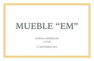 MUEBLE “EM”
IZABELLA DOMÍNGUEZ
15-0166
21 NOVIEMBRE 2016
 