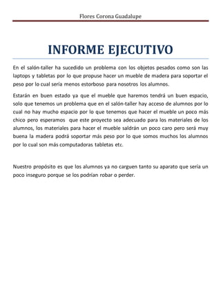 Flores Corona Guadalupe
INFORME EJECUTIVO
En el salón-taller ha sucedido un problema con los objetos pesados como son las
laptops y tabletas por lo que propuse hacer un mueble de madera para soportar el
peso por lo cual sería menos estorboso para nosotros los alumnos.
Estarán en buen estado ya que el mueble que haremos tendrá un buen espacio,
solo que tenemos un problema que en el salón-taller hay acceso de alumnos por lo
cual no hay mucho espacio por lo que tenemos que hacer el mueble un poco más
chico pero esperamos que este proyecto sea adecuado para los materiales de los
alumnos, los materiales para hacer el mueble saldrán un poco caro pero será muy
buena la madera podrá soportar más peso por lo que somos muchos los alumnos
por lo cual son más computadoras tabletas etc.
Nuestro propósito es que los alumnos ya no carguen tanto su aparato que sería un
poco inseguro porque se los podrían robar o perder.
 