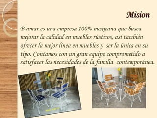 MisionMision
B-amar es una empresa 100% mexicana que busca
mejorar la calidad en muebles rústicos, así también
ofrecer la mejor línea en muebles y ser la única en su
tipo. Contamos con un gran equipo comprometido a
satisfacer las necesidades de la familia contemporánea.
 