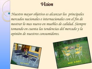 VisionVision
Nuestro mayor objetivo es alcanzar los principales
mercados nacionales e internacionales con el fin de
mostrar lo mas nuevo en muebles de calidad. Siempre
tomando en cuenta las tendencias del mercado y la
opinión de nuestros consumidores.
 