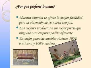 ¿Por que preferir b-amar?¿Por que preferir b-amar?
Nuestra empresa te ofrece la mayor facilidad
para la obtención de tu nueva compra.
Los mejores productos a un mejor precio que
ninguna otra empresa podría ofrecerte.
La mejor gama de muebles rústicos 100%
mexicano y 100% madera.
 