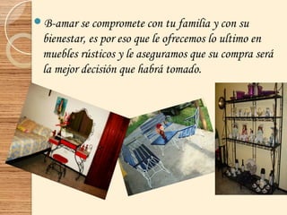 B-amar se compromete con tu familia y con su
bienestar, es por eso que le ofrecemos lo ultimo en
muebles rústicos y le aseguramos que su compra será
la mejor decisión que habrá tomado.
 