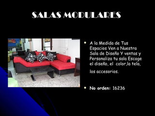 SALAS MODULARES
             
               A la Medida de Tus
                Espacios Ven a Nuestra
                Sala de Diseño Y ventas y
                Personaliza tu sala Escoge
                el diseño, el color,la tela,
                los accesorios. 

               No orden: 16236



        
 