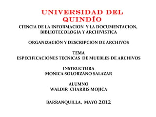 Universidad del
             Quindío
CIENCIA DE LA INFORMACION Y LA DOCUMENTACION,
         BIBLIOTECOLOGIA Y ARCHIVISTICA

    ORGANIZACIÓN Y DESCRIPCION DE ARCHIVOS

                      TEMA
ESPECIFICACIONES TECNICAS DE MUEBLES DE ARCHIVOS

                 INSTRUCTORA
           MONICA SOLORZANO SALAZAR

                  ALUMNO
            WALDIR CHARRIS MOJICA


           BARRANQUILLA, MAYO   2012
 