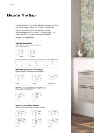 4 | The Gap
Diversas posiciones de lavabo
Tanto en versión sobremueble como sobre encimera
Diferentes opciones de almacenaje
Mediante cajones o combinados con puerta lateral
Variedad de medidas
Fondo: estándar (46 cm) o compacto (38 cm)
Ancho: de 50 a 120 cm
Distintos tipos de instalación de lavabo
Sobremueble o sobre encimera
centro derecha
2 cajones puerta y cajones
sobre encimera
estándar
46 38 compacto
50 60 120
70 / 80 100
Elige tu The Gap
Encuentra entre las siguientes opciones el mueble de baño
The Gap que mejor encaja con tu estilo y necesidades.
Echa un vistazo a la gran variedad de propuestas
disponibles y piensa cuál de ellas se adapta mejor a tus
rutinas de aseo, a tu gusto y a tu espacio de baño
¡Hay un The Gap para ti!
3 cajones
sobremueble
izquierda
 
