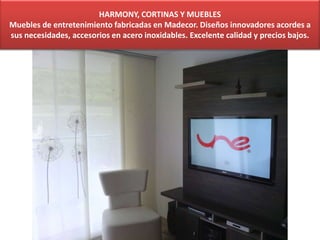 HARMONY, CORTINAS Y MUEBLES
Muebles de entretenimiento fabricadas en Madecor. Diseños innovadores acordes a
sus necesidades, accesorios en acero inoxidables. Excelente calidad y precios bajos.
 
