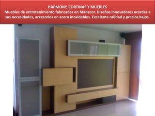 HARMONY, CORTINAS Y MUEBLES
Muebles de entretenimiento fabricadas en Madecor. Diseños innovadores acordes a
sus necesidades, accesorios en acero inoxidables. Excelente calidad y precios bajos.
 