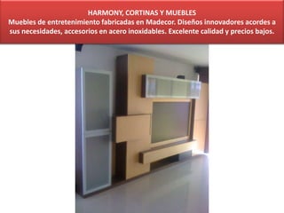HARMONY, CORTINAS Y MUEBLES
Muebles de entretenimiento fabricadas en Madecor. Diseños innovadores acordes a
sus necesidades, accesorios en acero inoxidables. Excelente calidad y precios bajos.
 
