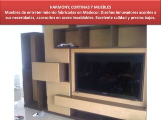 HARMONY, CORTINAS Y MUEBLES
Muebles de entretenimiento fabricadas en Madecor. Diseños innovadores acordes a
sus necesidades, accesorios en acero inoxidables. Excelente calidad y precios bajos.
 