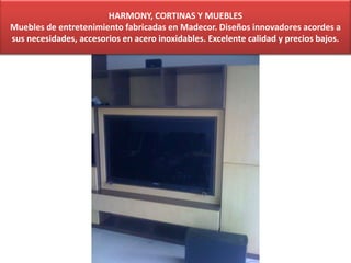 HARMONY, CORTINAS Y MUEBLES
Muebles de entretenimiento fabricadas en Madecor. Diseños innovadores acordes a
sus necesidades, accesorios en acero inoxidables. Excelente calidad y precios bajos.
 