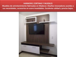 HARMONY, CORTINAS Y MUEBLES
Muebles de entretenimiento fabricadas en Madecor. Diseños innovadores acordes a
sus necesidades, accesorios en acero inoxidables. Excelente calidad y precios bajos.
 