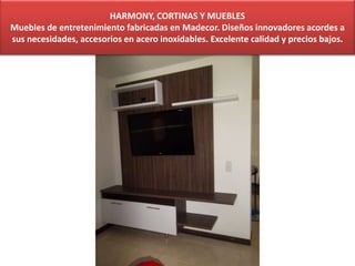 HARMONY, CORTINAS Y MUEBLES
Muebles de entretenimiento fabricadas en Madecor. Diseños innovadores acordes a
sus necesidades, accesorios en acero inoxidables. Excelente calidad y precios bajos.
 