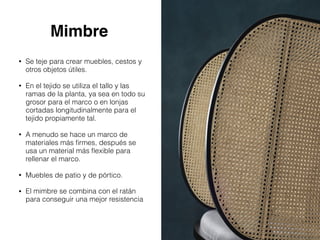 Mimbre
• Se teje para crear muebles, cestos y
otros objetos útiles.
• En el tejido se utiliza el tallo y las
ramas de la planta, ya sea en todo su
grosor para el marco o en lonjas
cortadas longitudinalmente para el
tejido propiamente tal.
• A menudo se hace un marco de
materiales más ﬁrmes, después se
usa un material más ﬂexible para
rellenar el marco.
• Muebles de patio y de pórtico.
• El mimbre se combina con el ratán
para conseguir una mejor resistencia
 