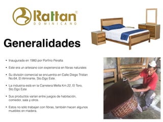 Generalidades
• Inaugurada en 1980 por Porﬁrio Peralta
• Este era un artesano con experiencia en ﬁbras naturales
• Su división comercial se encuentra en Calle Diego Tristan
No.64, El Almirante, Sto.Dgo Este.
• La industria está en la Carretera Mella Km.22, El Toro,
Sto.Dgo Este
• Sus productos varían entre juegos de habitación,
comedor, sala y otros.
• Estos no sólo trabajan con ﬁbras, también hacen algunos
muebles en madera.
 