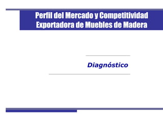 1Perfil de Mercado de Muebles de Madera
Diagnóstico
Perfil del Mercado y Competitividad
Exportadora de Muebles de Madera
 