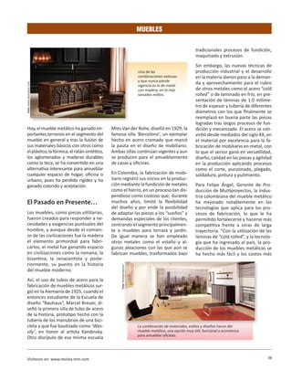 59Visítenos en: www.revista-mm.com
MUEBLES
Hoy, el mueble metálico ha ganado im-
portantes terrenos en el segmento del
mueble en general y tras la fusión de
sus materiales básicos con otros como
elplástico,lafórmica,elratánsintético,
los aglomerados y maderas durables
como la teca, se ha convertido en una
alternativa interesante para amueblar
cualquier espacio de hogar, oficina o
urbano, pues ha perdido rigidez y ha
ganado colorido y aceptación.
El Pasado en Presente…
Los muebles, como piezas utilitarias,
fueron creados para responder a ne-
cesidades y exigencias puntuales del
hombre, y aunque desde el comien-
zo de las civilizaciones fue la madera
el elemento primordial para fabri-
carlos, el metal fue ganando espacio
en civilizaciones como la romana, la
bizantina, la renacentista y poste-
riormente, su puesto en la historia
del mueble moderno.
Así, el uso de tubos de acero para la
fabricación de muebles metálicos sur-
gió en la Alemania de 1925, cuando el
entonces estudiante de la Escuela de
diseño “Bauhaus”, Marcel Breuer, di-
señó la primera silla de tubo de acero
de la historia, prototipo hecho con la
tubería de los manubrios de una bici-
cleta y que fue bautizado como ‘Was-
sily’, en honor al artista Kandinsky.
Otro discípulo de esa misma escuela
Mies Van der Rohe, diseñó en 1929, la
famosa silla ‘Barcelona’, un ejemplar
hecho en acero cromado que marcó
la pauta en el diseño de mobiliario.
Ambas sillas continúan vigentes y aun
se producen para el amueblamiento
de casas y oficinas.
En Colombia, la fabricación de mobi-
liario registró sus inicios en la produc-
ción mediante la fundición de metales
como el hierro, en un proceso tan dis-
pendioso como costoso que, durante
muchos años, limitó la flexibilidad
del diseño y por ende la posibilidad
de adaptar las piezas a los “sueños” y
demandas especiales de los clientes,
centrando el segmento principalmen-
te a muebles para terraza y jardín.
De igual manera se han empleado
otros metales como el estaño y al-
gunas aleaciones con las que aún se
fabrican muebles, trasformados bajo
tradicionales procesos de fundición,
maquinado y extrusión.
Sin embargo, las nuevas técnicas de
producción industrial y el desarrollo
en la materia dieron paso a la deman-
da y aprovechamiento para el rubro
de otros metales como el acero “cold
rolled” o de laminado en frío, en pre-
sentación de láminas de 1.0 milíme-
tro de espesor y tubería de diferentes
diámetros con los que finalmente se
reemplazó en buena parte las piezas
logradas tras largos procesos de fun-
dición y mecanizado. El acero se con-
virtió desde mediados del siglo XX, en
el material por excelencia para la fa-
bricación de mobiliario en metal, con
lo que el sector ganó en versatilidad,
diseño, calidad en las piezas y agilidad
en la producción aplicando procesos
como el corte, punzonado, plegado,
soldadura, pintura y pulimiento.
Para Felipe Ángel, Gerente de Pro-
ducción de Multiproyectos, la indus-
tria colombiana del mueble metálico
ha mejorado notablemente en las
tecnologías que aplica para los pro-
cesos de fabricación, lo que le ha
permitido fortalecerse y hacerse más
competitiva frente a otras de larga
trayectoria. “Con la utilización de las
láminas de “cold rolled”, y la tecnolo-
gía que ha ingresado al país, la pro-
ducción de los muebles metálicos se
ha hecho más fácil y los costos más
La combinación de materiales, estilos y diseños hacen del
mueble metálico, una opción muy útil, funcional y económica
para amueblar oficinas.
Una de las
combinaciones exitosas
y que nunca pierde
vigencia es la de metal
con madera, en lo más
variados estilos.
Foto:www.saezclassic.com
Foto:Multiproyectos.
 
