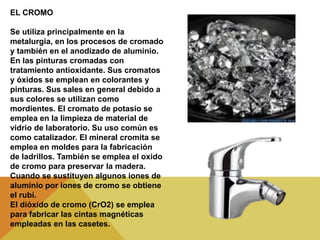 EL CROMO
Se utiliza principalmente en la
metalurgia, en los procesos de cromado
y también en el anodizado de aluminio.
En las pinturas cromadas con
tratamiento antioxidante. Sus cromatos
y óxidos se emplean en colorantes y
pinturas. Sus sales en general debido a
sus colores se utilizan como
mordientes. El cromato de potasio se
emplea en la limpieza de material de
vidrio de laboratorio. Su uso común es
como catalizador. El mineral cromita se
emplea en moldes para la fabricación
de ladrillos. También se emplea el oxido
de cromo para preservar la madera.
Cuando se sustituyen algunos iones de
aluminio por iones de cromo se obtiene
el rubí.
El dióxido de cromo (CrO2) se emplea
para fabricar las cintas magnéticas
empleadas en las casetes.
 
