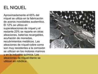 EL NIQUEL
Aproximadamente el 65% del
níquel se utiliza en la fabricación
de aceros inoxidables austenítico.
El 12% se utiliza en
superaleaciones de níquel y el
restante 23% se reparte en otras
aleaciones, baterías recargables,
acuñación de monedas,
recubrimientos metálicos. Las
aleaciones de níquel-cobre como
son muy resistentes a la corrosión
se utilizan en los motores marinos
y en la industria química. Las
aleaciones de níquel-titanio se
utilizan en robótica.
 