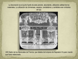 La decoración es el punto fuerte de este periodo, abundante, utilizando calidad de los
materiales. La utilización de chimeneas, espejos, candelabros y cariátides eran símbolos
de lujo.
El Salón de los Mariscales de Francia, que databa de la época de Napoleón III quien mandó
que fuera redecorado.
 