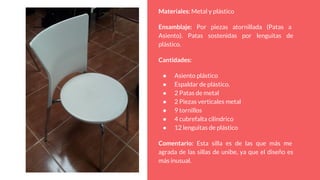 Materiales: Metal y plástico
Ensamblaje: Por piezas atornillada (Patas a
Asiento). Patas sostenidas por lenguitas de
plástico.
Cantidades:
● Asiento plástico
● Espaldar de plástico.
● 2 Patas de metal
● 2 Piezas verticales metal
● 9 tornillos
● 4 cubrefalta cilindrico
● 12 lenguitas de plástico
Comentario: Esta silla es de las que más me
agrada de las sillas de unibe, ya que el diseño es
más inusual.
 