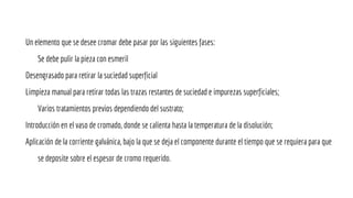 Un elemento que se desee cromar debe pasar por las siguientes fases:
Se debe pulir la pieza con esmeril
Desengrasado para retirar la suciedad superficial
Limpieza manual para retirar todas las trazas restantes de suciedad e impurezas superficiales;
Varios tratamientos previos dependiendo del sustrato;
Introducción en el vaso de cromado, donde se calienta hasta la temperatura de la disolución;
Aplicación de la corriente galvánica, bajo la que se deja el componente durante el tiempo que se requiera para que
se deposite sobre el espesor de cromo requerido.
 