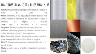 aleaciones del acero con otros elementos
Aluminio: Actúa como desoxidante para el Acero Fundido y produce un
Acero de Grano Fino.
Azufre: Normalmente es una impureza y se mantiene a un bajo nivel.
Cromo: Aumenta la profundidad del endurecimiento y mejora la
resistencia al desgaste y corrosión.
Cobre: Mejora la resistencia a la corrosión.
Manganesio: Elemento básico en todos los aceros comerciales.
Molibdeno: Mejora las propiedades del tratamiento térmico. Aumenta
también la dureza y resistencia a altas temperaturas.
Níquel: Mejora las propiedades del tratamiento térmico reduciendo la
temperatura de endurecimiento y distorsión al ser templado.
Silicio: Se emplea como desoxidante y actúa como endurecedor en el
acero de aleación.
Titanio: Se emplea como un desoxidante y para inhibir el crecimiento
granular.
 