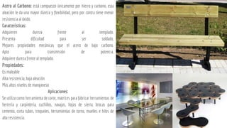 Acero al Carbono: está compuesto únicamente por hierro y carbono, esta
aleación le da una mayor dureza y flexibilidad, pero por contra tiene menor
resistencia al óxido.
Características:
Adquieren dureza frente al templado.
Presenta dificultad para ser soldado.
Mejores propiedades mecánicas que el acero de bajo carbono.
Apto para transmisión de potencia.
Adquiere dureza frente al templado.
Propiedades:
Es maleable
Alta resistencia, baja aleación
Más altos niveles de manganeso
Aplicaciones:
Se utiliza como herramienta de corte, matrices para fabricar herramientas de
herrería y carpintería, cuchillos, navajas, hojas de sierra, brocas para
cemento, corta tubos, troqueles, herramientas de torno, muelles e hilos de
alta resistencia.
 