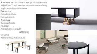 Acero Negro: acero sin tratamiento, es el que sale directamente de
las fundiciones. El acero negro tiene un contenido bajo de carbono y
ningún tratamiento superficial adicional.
Características:
Facilidad de instalación
Fácil mantenimiento
Propiedades:
Dureza y uniformidad
Flexibilidad
Protección contra la corrosión
Aplicaciones:
Las tuberías
Mobiliario: mesas, sillas, bancos, etc.
 