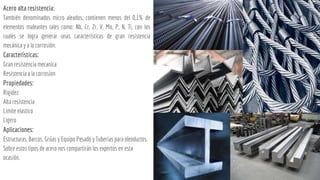 Acero alta resistencia:
También denominados micro aleados, contienen menos del 0,1% de
elementos maleantes tales como: Nb, Cr, Zr, V, Mo, P, N, Ti, con los
cuales se logra generar unas características de gran resistencia
mecánica y a la corrosión.
Características:
Gran resistencia mecanica
Resistencia a la corrosion
Propiedades:
Rigidez
Alta resistencia
Limite elastico
Ligero
Aplicaciones:
Estructuras, Barcos, Grúas y Equipo Pesado y Tuberías para oleoductos.
Sobre estos tipos de acero nos compartirán los expertos en esta
ocasión.
 