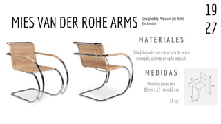Silla fabricada con estructura de acero
cromado, asiento en caña natural.
Medidas generales
82 cm x 53 cm x 82 cm
MIES VAN DER ROHE ARMS
M A T E R I A L E S
M E D I D A S
16 kg
19
27
Designed by Mies van der Rohe
for Knoll®
 