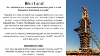 ¨Hierro colado: Metal al que se da una determinada forma vertiéndose, fundido, en un molde
dejándolo enfriar. También llamado hierro fundido.¨
Producción de hierro fundido. Los metales ferrosos son aleaciones del hierro con el carbono y otros
elementos, tales como el silicio, manganeso, fósforo, azufre y otros. El hierro fundido se obtiene en los
altos hornos. La mayor parte del hierro fundido que se obtiene en los altos hornos se destina a la
producción de acero. Para obtener el hierro fundido se utilizan aquellos minerales más ricos en hierro
y con menos impurezas (especialmente las nocivas), es decir los que están constituidos por los
compuestos que son técnica y económicamente más ventajosos. Tales compuestos se les llama menas.
¨La mena es una roca compuesta por minerales ferrosos y ganga, esta última es un material inútil
pero inevitable en las rocas naturales. La ganga generalmente contiene sílice (SiO2), alúmina (Al2O3),
óxido de calcio, magnesio y otros.¨
Obtención del hierro fundido
Durante el proceso de producción del hierro colado se usan elevadas temperaturas (más 1750°C)
como veremos mas adelante, en un horno especial conocido como alto horno, esto hace que el
producto final esté en estado líquido.
Hierro Fundido
 
