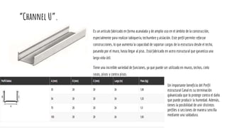 “Channel U”.
Es un artículo fabricado en forma acanalada y de amplio uso en el ámbito de la construcción,
especialmente para realizar tabiquería, techumbre y aislación. Este perfil permite reforzar
construcciones, lo que aumenta la capacidad de soportar cargas de la estructura desde el techo,
pasando por el muro, hasta llegar al piso.. Está fabricado en acero estructural que garantiza una
larga vida útil.
Tiene una increíble variedad de funciones, ya que puede ser utilizado en muros, techos, cielo
rasos, pisos y contra pisos.
Un importante beneficio del Perfil
estructural Canal es su terminación
galvanizada que lo protege contra el daño
que puede producir la humedad. Además,
tienes la posibilidad de unir distintos
perfiles o secciones de manera sencilla
mediante una soldadura.
 