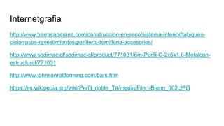 Internetgrafia
http://www.barracaparana.com/construccion-en-seco/sistema-interior/tabiques-
cielorrasos-revestimientos/perfileria-tornilleria-accesorios/
http://www.sodimac.cl/sodimac-cl/product/771031/6m-Perfil-C-2x6x1,6-Metalcon-
estructural/771031
http://www.johnsonrollforming.com/bars.htm
https://es.wikipedia.org/wiki/Perfil_doble_T#/media/File:I-Beam_002.JPG
 