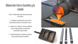 Obtención hierro fundido y/o
colado
El hierro colado líquido puede tomar básicamente
tres caminos:
1.- Trasladado en estado líquido a otros hornos
(convertidores) donde será convertido en acero.
2.- Vertido en las "lingoteras" para que solidifique
como un lingote y pueda ser almacenado,
transportado y luego utilizado.
3.- Vertido directamente en moldes para producir
piezas fundidas de formas especiales.
 
